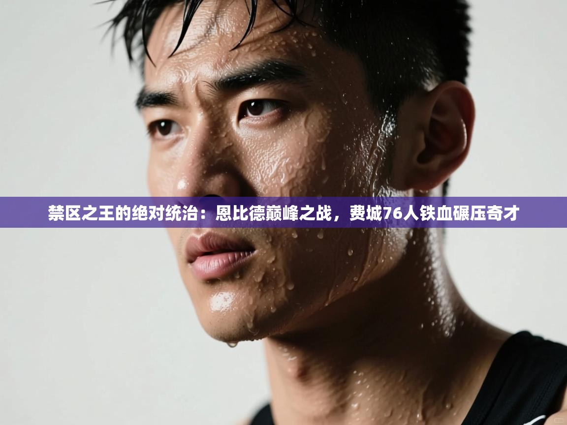 禁区之王的绝对统治：恩比德巅峰之战，费城76人铁血碾压奇才  第1张